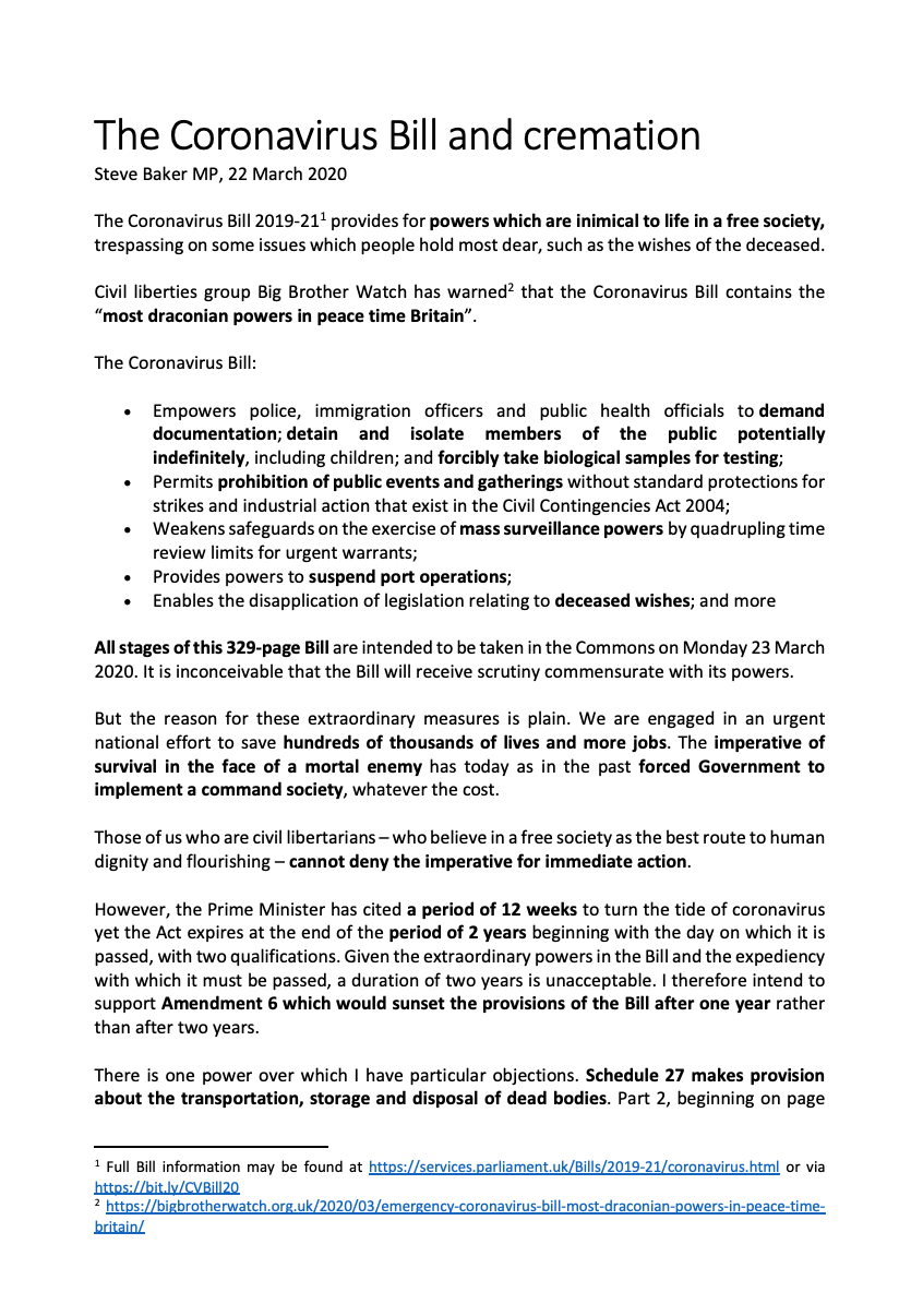 The Coronavirus Bill 2019-21 provides for powers which are inimical to life in a free society, trespassing on some issues which people hold most dear, such as the wishes of the deceased. Civil liberties group Big Brother Watch has warned that the Coronavirus Bill contains the “most draconian powers in peace time Britain”. The Coronavirus Bill: • Empowers police, immigration officers and public health officials to demand documentation; detain and isolate members of the public potentially indefinitely, including children; and forcibly take biological samples for testing; • Permits prohibition of public events and gatherings without standard protections for strikes and industrial action that exist in the Civil Contingencies Act 2004; • Weakens safeguards on the exercise of mass surveillance powers by quadrupling time review limits for urgent warrants; • Provides powers to suspend port operations; • Enables the disapplication of legislation relating to deceased wishes; and more All stages of this 329-page Bill are intended to be taken in the Commons on Monday 23 March 2020. It is inconceivable that the Bill will receive scrutiny commensurate with its powers. But the reason for these extraordinary measures is plain. We are engaged in an urgent national effort to save hundreds of thousands of lives and more jobs. The imperative of survival in the face of a mortal enemy has today as in the past forced Government to implement a command society, whatever the cost. Those of us who are civil libertarians – who believe in a free society as the best route to human dignity and flourishing – cannot deny the imperative for immediate action. However, the Prime Minister has cited a period of 12 weeks to turn the tide of coronavirus yet the Act expires at the end of the period of 2 years beginning with the day on which it is passed, with two qualifications. Given the extraordinary powers in the Bill and the expediency with which it must be passed, a duration of two years is unacceptable. I therefore intend to support Amendment 6 which would sunset the provisions of the Bill after one year rather than after two years. There is one power over which I have particular objections. Schedule 27 makes provision about the transportation, storage and disposal of dead bodies. Part 2, beginning on page 316, provides for directions and other measures to address a lack of capacity to deal with dead bodies. Clause 5 provides for the disapplication of legislation relating to deceased’s wishes: 5 The following do not apply to a designated local authority— (a) section 46(3) of the Public Health (Control of Disease) Act 1984 (local authority not to cause body to be cremated under that section contrary to the wishes of the deceased); With similar provisions for Northern Ireland and Belfast Crematorium. This provision means that ¬– in an extreme contingency scenario in which a local authority has insufficient capacity to deal with dead bodies – bodies may be cremated contrary to the wishes of the deceased. I believe it is also possible under the Bill that people could be buried who wish to be cremated and I seek confirmation on that point. In either case, I consider it extremely undesirable that the deceased’s wishes should be overturned. Matters of the hereafter are unknown and unknowable. Reasonable people disagree and will continue to. But our society holds dear the principle that the wishes of a deceased person should be respected, whatever their faith or none. I know that Muslims in my constituency are particularly exercised about this provision. The Memorandum to the Joint Committee on Human Rights refers. It reads at paragraph 179: In extremis it may be necessary to bury or cremate bodies out of the area desired by the family and if that is not possible it may be necessary to bury or cremate even if the family wished the alternative (cremate rather than bury or bury rather than cremate). However, this would be a last resort, where there is not an identifiable alternative and if health and safety requirements on storage/disposal of bodies require that. The Government argues that “the policy is a proportionate way of responding to a legitimate aim of public safety and dignity in death in the wake of the Coronavirus pandemic given the need to strike a balance between the public interests and the interests of family life.” They also refer to the protections of the Convention rights. However, the idea that people might be cremated against their wishes is causing widespread alarm in my constituency, possibly exacerbated by unreasonable provocation. That is why I am supporting the manuscript amendment tabled by the Hon Lady for Bradford West, which provides that: where a deceased is to be cremated and it goes against their religious belief the designated authority must consult the next of kin or Power of Attorney or the relevant local faith institution in so far as reasonably possible to find a suitable alternative before proceeding with the cremation Knowing local councilors and council officials as I do, I think it inconceivable that people in Wycombe would be cremated against their wishes without consultation or that it would be contemplated if there were any alternative. Nevertheless, I think it right that this reasonable amendment should be adopted to provide reassurance about the actions a designated authority would take even in the most extreme contingency. I note that my church has ceased to meet at this time, as have our mosques. I do not wish to be buried but I understand that in extremis, burial is more likely to be a solution to a lack of capacity than cremation. I know that our local councilors and officials are already making provision to increase capacity, including for Muslim burials in Wycombe. Moreover, dramatic steps are being taken to reduce the scale of this disease. I therefore think it most unlikely that anyone in Wycombe would suffer having their wishes overturned when deceased. I will support the amendment to provide additional reassurance but in any event I will support the Bill containing the necessary contingency powers to preserve public safety whatever the scale of the disease and death from it. All reasonable people should too.